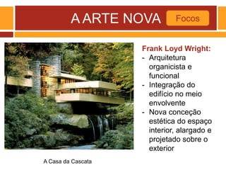 A ARTE NOVA Focos
A Casa da Cascata
Frank Loyd Wright:
- Arquitetura
organicista e
funcional
- Integração do
edifício no meio
envolvente
- Nova conceção
estética do espaço
interior, alargado e
projetado sobre o
exterior
 