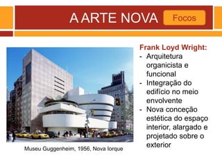 A ARTE NOVA Focos
Museu Guggenheim, 1956, Nova Iorque
Frank Loyd Wright:
- Arquitetura
organicista e
funcional
- Integração do
edifício no meio
envolvente
- Nova conceção
estética do espaço
interior, alargado e
projetado sobre o
exterior
 