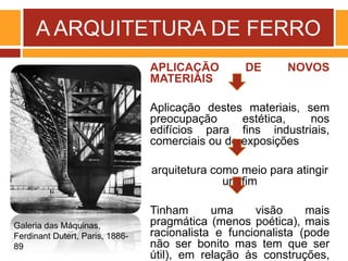 A ARQUITETURA DE FERRO
APLICAÇÃO DE NOVOS
MATERIAIS
Aplicação destes materiais, sem
preocupação estética, nos
edifícios para fins industriais,
comerciais ou de exposições
arquitetura como meio para atingir
um fim
Tinham uma visão mais
pragmática (menos poética), mais
racionalista e funcionalista (pode
não ser bonito mas tem que ser
útil), em relação às construções,
Galeria das Máquinas,
Ferdinant Dutert, Paris, 1886-
89
 
