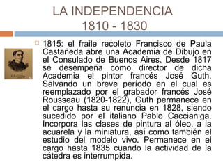 LA INDEPENDENCIA
1810 - 1830
 1815: el fraile recoleto Francisco de Paula
Castañeda abre una Academia de Dibujo en el
Consulado de Buenos Aires. Desde 1817 se
desempeña como director de dicha Academia
el pintor francés José Guth. Salvando un breve
período en el cual es reemplazado por el
grabador francés José Rousseau (1820-1822),
Guth permanece en el cargo hasta su renuncia
en 1828, siendo sucedido por el italiano Pablo
Caccianiga. Incorpora las clases de pintura al
óleo, a la acuarela y la miniatura, así como
también el estudio del modelo vivo.
Permanece en el cargo hasta 1835 cuando la
actividad de la cátedra es interrumpida.
 