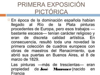 PRIMERA EXPOSICIÓN PICTÓRICA
 En época de la dominación española habían
llegado al Río de la Plata pinturas procedentes
de Europa, pero esos trabajos —bastante
escasos— tenían carácter religioso y eran de
discreta calidad artística. En consecuencia,
resultó toda una novedad la primera colección
de cuadros europeos con obras de maestros
del Renacimiento, que abrió sus puertas en
Buenos Aires, el 8 de marzo de 1829.
Las pinturas —más de trescientas— eran
propiedad de José Mauroner (nacido en
Francia).
 