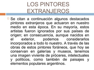 LOS PINTORES EXTRANJEROS
 Se citan a continuación algunos destacados
pintores extranjeros que actuaron en nuestro
medio en esta época. En su mayoría, estos
artistas fueron ignorados por sus países de
origen; en consecuencia, aunque nacidos en el
exterior, podemos considerarlos incorporados
a todo lo nuestro. A través de las obras de
estos pintores foráneos, que hoy se conservan
en galerías y museos, tenemos una imagen
viviente de próceres, intelectuales y políticos,
como también de paisajes y elementos
populares argentinos.
 