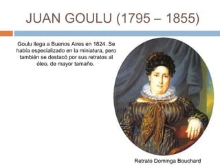 JUAN GOULU (1795 – 1855)
Retrato Dominga Bouchard
Goulu llega a Buenos Aires en
1824. Se había especializado en
la miniatura, pero también se
destacó por sus retratos al óleo,
de mayor tamaño. 
 