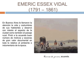 EMERIC ESSEX VIDAL
(1791 – 1861)
En Buenos Aires le llamaron la
atención la vida y costumbres
de sus habitantes y observó
con interés el aspecto de la
ciudad como también el paisaje
rural. Pintó a la acuarela buen
número de motivos y escenas
de gran valor documental en
todo lo relativo al ambiente e
indumentaria de la época.
Esce na de pe sca, acuarela. 
 
