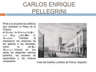 CARLOS ENRIQUE PELLEGRINI
Pintó a la acuarela los edificios
que rodeaban la Plaza de la
Victoria:
el Cabildo , la Cate dral, la Re c
o va Vie ja y los Alto s de
Escalada. También le
interesaron los interiores de
las iglesias o las fachadas,
como la de San
Francisco . Incluyó en sus
obras los elegantes salones
porteños, las escenas de
costumbres y los motivos
campestres.
Vista del Cabildo y edificio de Policía, litografía.
 