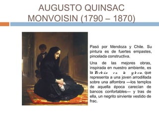 AUGUSTO QUINSAC MONVOISIN
(1790 – 1870)
Una de las mejores obras,
inspirada en nuestro ambiente, es
la Po rte ña e n la ig le sia, que
representa a una joven arrodillada
sobre una alfombra —los templos
de aquella época carecían de
bancos confortables— y tras de
ella, un negrito sirviente vestido de
frac.
Pasó por Mendoza y Chile. Su
pintura es de fuertes empastes,
pincelada constructiva.
 