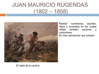 JUAN MAURICIO RUGENDAS
(1802 – 1858)
Realizó numerosos apuntes,
óleos y acuarelas en los cuales
reflejó también escenas y
costumbres.
Es más reproductor que creador
El rapto de la cautiva
 