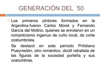GENERACIÓN DEL ´50
 Los primeros pintores formados en la
Argentina fueron Carlos Morel y
Fernando García del Molino, quienes se
enrolaron en un romanticismo ingenuo
de cuño local, de corte costumbrista.
Se destacó en este período Prilidiano
Pueyrredón, otro romántico, dúctil
retratista de las figuras de la sociedad
porteña y sus costumbres.
 