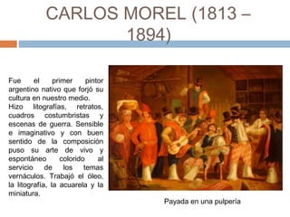 CARLOS MOREL (1813 – 1894)
Fue el primer pintor
argentino nativo que forjó su
cultura en nuestro medio.
Hizo litografías, retratos,
cuadros costumbristas y
escenas de guerra. Sensible
e imaginativo y con buen
sentido de la composición
puso su arte de vivo y
espontáneo colorido al
servicio de los temas
vernáculos. Trabajó el óleo,
la litografía, la acuarela y la
miniatura.  Payada en una pulpería
 