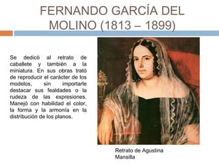 FERNANDO GARCÍA DEL MOLINO
(1813 – 1899)
Se dedicó al retrato de
caballete y también a la
miniatura. En sus obras trató
de reproducir el carácter de los
modelos, sin importarle
destacar sus fealdades o la
rudeza de las expresiones.
Manejó con habilidad el color,
la forma y la armonía en la
distribución de los planos.
Retrato de Agustina
Mansilla
 