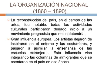LA ORGANIZACIÓN NACIONAL
(1860 – 1890)
 La reconstrucción del país, en el campo de las
artes, fue notable: todas las actividades
culturales participaron denado inicio a un
movimiento progresista que no se detendría.
 Gran influencia europea. Los artistas dejaron
de inspirarse en el entorno y las costumbres, y
pasaron a asimilar la enseñanza de las
escuelas extranjeras. Esta influencia vino
integrando las columnas de inmigrantes que
se asentaron en el país en esa época.
 