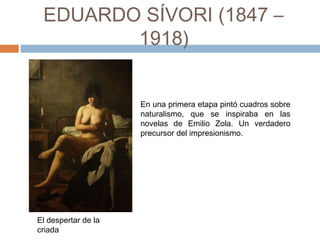 EDUARDO SÍVORI
(1847 – 1918)
El despertar de la
criada
En una primera etapa pintó cuadros sobre
naturalismo, que se inspiraba en las
novelas de Emilio Zola. Un verdadero
precursor del impresionismo.
 