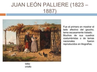 JUAN LEÓN PALLIERE
(1823 – 1887)
Idilio
criollo
Fue el primero en mostrar el
lado afectivo del gaucho,
tema escasamente tratado.
Muchos de sus cuadros
costumbristas o de temas
nacionales fueron
reproducidos en litografías.
 