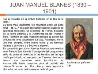 JUAN MANUEL BLANES
(1830 – 1901)
Anciana con pañuelo
rojo
Fue el iniciador de la pintura histórica en el Río de la
plata.
Nacido en Montevideo, su obra más importante fue
realizada entre los años 1865 - 1879. A este período
pertenecen los cuadros de episodios históricos: El
asesinato de Flores, Episodio de la fiebre amarilla y el
Juramento de los Treinta y Tres. También en este
fructífero período se ubican las pinturas de tema
gauchesco: La taba, Atardecer, Yerra, Los tres chiripás,
entre tantos otros, y los famosos retratos a su madre y
a Besnes e Irigoyen.
Es contratado por Justo José de Urquiza para realizar
en el Palacio San José de Concepción del Uruguay una
serie de pinturas referidas a las batallas en las que
había participado el vencedor de Caseros. Los ocho
lienzos son conocidos como las Victo rias de
Urq uiza.  Más tarde compuso para el oratorio del
palacio El sue ño de San Jo sé  y siete episodios
alrededor del tema de los dolores de la Virgen.
 
