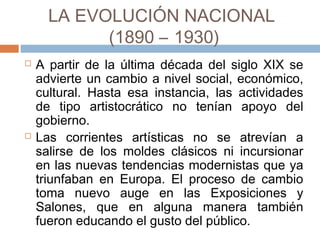 LA EVOLUCIÓN NACIONAL
(1890 – 1930)
 A partir de la última década del siglo XIX se
advierte un cambio a nivel social, económico,
cultural. Hasta esa instancia, las actividades de
tipo artistocrático no tenían apoyo del
gobierno.
 Las corrientes artísticas no se atrevían a
salirse de los moldes clásicos ni incursionar en
las nuevas tendencias modernistas que ya
triunfaban en Europa. El proceso de cambio
toma nuevo auge en las Exposiciones y
Salones, que en alguna manera también
fueron educando el gusto del público.
 