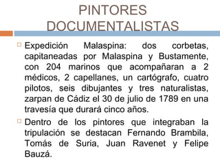 PINTORES DOCUMENTALISTAS
 Expedición Malaspina: dos corbetas,
capitaneadas por Malaspina y Bustamente,
con 204 marinos que acompañaran a 2
médicos, 2 capellanes, un cartógrafo,
cuatro pilotos, seis dibujantes y tres
naturalistas, zarpan de Cádiz el 30 de julio
de 1789 en una travesía que durará cinco
años.
 Dentro de los pintores que integraban la
tripulación se destacan Fernando
Brambilla, Tomás de Suria, Juan Ravenet
y Felipe Bauzá.
 