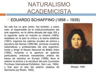 NATURALISMO
ACADEMICISTA
 EDUARDO SCHIAFFINO (1858 – 1935)
No sólo fue un gran pintor, fue también, y sobre
todo, el responsable de la institucionalización del
arte argentino, en la última década del siglo XIX y
la siguiente: pone en marcha su historia (1883);
establece en el país la crítica y la teoría estéticas
(1891); organiza los salones anuales de pintura y
escultura del Ateneo (1893-96), primeras muestras
sistemáticas y profesionales del arte argentino;
funda y dirige el Museo Nacional de Bellas Artes
(1895), incitando a la apertura de galerías
particulares, entonces inexistentes; ordena las
becas de estudios en Europa (1898); lleva al
exterior la pintura y la escultura del país (Louisiana
Purchase International Exhibition, San Luis, 1904),
y trae aquí el arte del exterior (estatua de
Sarmiento por Rodin, 1900). Margot, 1890
 