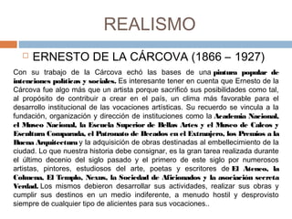 REALISMO
 ERNESTO DE LA CÁRCOVA (1866 – 1927)
Con su trabajo de la Cárcova echó las bases de una pintura popular de
intenciones políticas y sociales. Es interesante tener en cuenta que Ernesto de la
Cárcova fue algo más que un artista porque sacrificó sus posibilidades como tal,
al propósito de contribuir a crear en el país, un clima más favorable para el
desarrollo institucional de las vocaciones artísticas. Su recuerdo se vincula a la
fundación, organización y dirección de instituciones como la Academia Nacional,
el Museo Nacional, la Escuela Superior de Bellas Artes y el Museo de Calcos y
Escultura Comparada, el Patronato de Becados en el Extranjero, los Premios a la
Buena Arquitectura y la adquisición de obras destinadas al embellecimiento de la
ciudad. Lo que nuestra historia debe consignar, es la gran tarea realizada durante
el último decenio del siglo pasado y el primero de este siglo por numerosos
artistas, pintores, estudiosos del arte, poetas y escritores de El Ateneo, la
Colmena, El Templo, Nexus, la Sociedad de Aficionados y la asociación secreta
Verdad. Los mismos debieron desarrollar sus actividades, realizar sus obras y
cumplir sus destinos en un medio indiferente, a menudo hostil y desprovisto
siempre de cualquier tipo de alicientes para sus vocaciones..
 