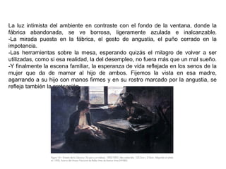 La luz intimista del ambiente en contraste con el fondo de la ventana, donde la
fábrica abandonada, se ve borrosa, ligeramente azulada e inalcanzable.
-La mirada puesta en la fábrica, el gesto de angustia, el puño cerrado en la
impotencia.
-Las herramientas sobre la mesa, esperando quizás el milagro de volver a ser
utilizadas, como si esa realidad, la del desempleo, no fuera más que un mal sueño.
-Y finalmente la escena familiar, la esperanza de vida reflejada en los senos de la
mujer que da de mamar al hijo de ambos. Fijemos la vista en esa madre,
agarrando a su hijo con manos firmes y en su rostro marcado por la angustia, se
refleja también la protección.
 