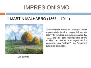 IMPRESIONISMO
 MARTÍN MALHARRO (1865 – 1911)
Las parvas
Caracterizado como el principal pintor
impresionista local en razón del uso del
color y la temática de cuadros como Las
parvas (1911). Esta clasificación abona
la idea de que el arte argentino fue
siguiendo con “retraso” los “avances”
culturales europeos. 
 