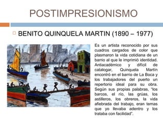 POSTIMPRESIONISMO
 BENITO QUINQUELA MARTIN
 (1890 – 1977) Es un artista reconocido por sus
cuadros cargados de color que
plasmaron la vida cotidiana de un
barrio al que le imprimió identidad.
Antiacadémico y difícil de
catalogar, Quinquela Martín
encontró en el barrio de La Boca y
los trabajadores del puerto un
repertorio ideal para su obra.
Según sus propias palabras, “los
barcos, el río, las grúas, los
astilleros, los obreros, la vida
afiebrada del trabajo, eran temas
que yo llevaba adentro y los
trataba con facilidad”. 
 