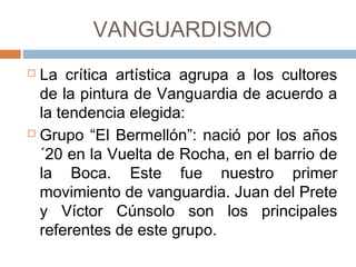 VANGUARDISMO
 La crítica artística agrupa a los cultores
de la pintura de Vanguardia de acuerdo
a la tendencia elegida:
 Grupo “El Bermellón”: nació por los
años ´20 en la Vuelta de Rocha, en el
barrio de la Boca. Este fue nuestro
primer movimiento de vanguardia. Juan
del Prete y Víctor Cúnsolo son los
principales referentes de este grupo.
 