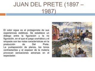 JUAN DEL PRETE
(1897 – 1987)
El color sigue es el protagonista de sus
experiencias estéticas. Se establece un
diálogo entre la figuración y la no
figuración, en el que el juego cromático y el
empaste son las notas características en la
producción de Del Prete.
La yuxtaposición de planos, los tonos
contrastantes y el espesor de la materia
provocan sensaciones adversas en el
espectador.
 