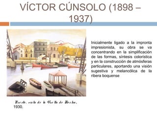 VÍCTOR CÚNSOLO (1898 – 1937)
Inicialmente ligado a la impronta
impresionista, su obra se va
concentrando en la simplificación
de las formas, síntesis colorística
y en la construcción de atmósferas
particulares, aportando una visión
sugestiva y melancólica de la
ribera boquense
 Pue rto , vista de la Vue lta de Ro cha ,
1930.
 