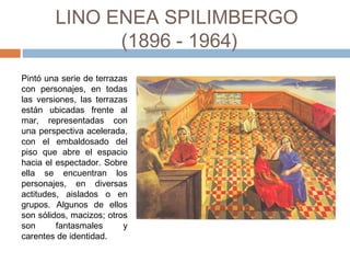LINO ENEA SPILIMBERGO
(1896 - 1964)
Pintó una serie de terrazas
con personajes, en todas
las versiones, las terrazas
están ubicadas frente al
mar, representadas con
una perspectiva acelerada,
con el embaldosado del
piso que abre el espacio
hacia el espectador. Sobre
ella se encuentran los
personajes, en diversas
actitudes, aislados o en
grupos. Algunos de ellos
son sólidos, macizos; otros
son fantasmales y
carentes de identidad.
 