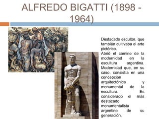 ALFREDO BIGATTI (1898 - 1964)
Destacado escultor, que
también cultivaba el arte
pictórico.
Abrió el camino de la
modernidad en la
escultura argentina.
Modernidad que, en su
caso, consistía en una
concepción
arquitectónica y
monumental de la
escultura. Es
considerado el más
destacado
monumentalista
argentino de su
generación.
 