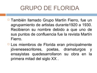 GRUPO DE FLORIDA
 También llamado Grupo Martín Fierro, fue
un agrupamiento de artistas durante1920 a
1930. Recibieron su nombre debido a que
uno de sus puntos de confluencia fue la
revista Martín Fierro.
 Los miembros de Florida eran
principalmente jóvenesescritores, poetas,
dramaturgos y ensayistas quedesarrollaron
su obra en la primera mitad del siglo XX .
 