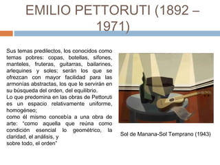 EMILIO PETTORUTI (1892 –
1971)
Sus temas predilectos, los conocidos como
temas pobres: copas, botellas, sifones,
manteles, fruteras, guitarras, bailarines,
arlequines y soles; serán los que se
ofrezcan con mayor facilidad para las
armonías abstractas, los que le servirán en
su búsqueda del orden, del equilibrio.
Lo que predomina en las obras de Pettoruti
es un espacio relativamente uniforme,
homogéneo;
como él mismo concebía a una obra de
arte: “como aquella que reúna como
condición esencial lo geométrico, la
claridad, el análisis, y
sobre todo, el orden”
Sol de Manana-Sol Temprano (1943)
 