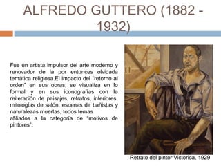 ALFREDO GUTTERO
(1882 - 1932)
Fue un artista impulsor del arte moderno y
renovador de la por entonces olvidada
temática religiosa.El impacto del “retorno al
orden” en sus obras, se visualiza en lo
formal y en sus iconografías con la
reiteración de paisajes, retratos, interiores,
mitologías de salón, escenas de bañistas y
naturalezas muertas, todos temas
afiliados a la categoría de “motivos de
pintores”.
Retrato del pintor Victorica, 1929
 