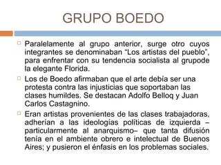 GRUPO BOEDO
 Paralelamente al grupo anterior, surge otro cuyos
integrantes se denominaban “Los artistas del
pueblo”, para enfrentar con su tendencia socialista al
grupode la elegante Florida.
 Los de Boedo afirmaban que el arte debía ser una
protesta contra las injusticias que soportaban las
clases humildes. Se destacan Adolfo Belloq y Juan
Carlos Castagnino.
 Eran artistas provenientes de las clases trabajadoras,
adherían a las ideologías políticas de izquierda –
particularmente al anarquismo– que tanta difusión
tenía en el ambiente obrero e intelectual de Buenos
Aires; y pusieron el énfasis en los problemas
sociales.
 