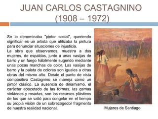 JUAN CARLOS CASTAGNINO
(1908 – 1972)
Se lo denominaba "pintor social", queriendo
significar es un artista que utilizaba la pintura
para denunciar situaciones de injusticia. 
La obra que observamos, muestra a dos
mujeres, de espaldas, junto a unas vasijas de
barro y un fuego hábilmente sugerido mediante
unas pocas manchas de color. Las vasijas de
barro y la paleta de colores son iguales a otras
obras del mismo año  Desde el punto de vista
compositivo Castagnino se maneja como un
pintor clásico. La ausencia de dinamismo, el
carácter abocetado de las formas, las gamas
violáceas y rosadas, son los recursos plásticos
de los que se valió para congelar en el tiempo
su propia visión de un sobrecogedor fragmento
de nuestra realidad nacional. Mujeres de Santiago
 