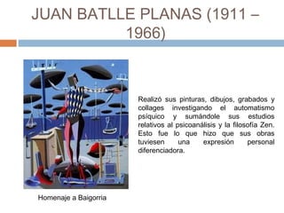 JUAN BATLLE PLANAS (1911 –
1966)
Realizó sus pinturas, dibujos, grabados y
collages investigando el automatismo
psíquico y sumándole sus estudios
relativos al psicoanálisis y la filosofía Zen.
Esto fue lo que hizo que sus obras
tuviesen una expresión personal
diferenciadora.
Homenaje a Baigorria
 