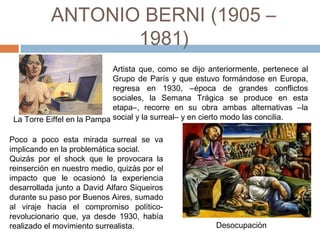 ANTONIO BERNI (1905 – 1981)
Artista que, como se dijo anteriormente, pertenece al
Grupo de París y que estuvo formándose en Europa,
regresa en 1930, –época de grandes conflictos
sociales, la Semana Trágica se produce en esta
etapa–, recorre en su obra ambas alternativas –la
social y la surreal– y en cierto modo las concilia.
Poco a poco esta mirada surreal se va
implicando en la problemática social.
Quizás por el shock que le provocara la
reinserción en nuestro medio, quizás por el
impacto que le ocasionó la experiencia
desarrollada junto a David Alfaro Siqueiros
durante su paso por Buenos Aires, sumado
al viraje hacia el compromiso político-
revolucionario que, ya desde 1930, había
realizado el movimiento surrealista. Desocupación
La Torre Eiffel en la Pampa
 