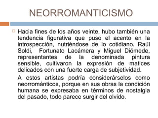 NEORROMANTICISMO
 Hacia fines de los años veinte, hubo también
una tendencia figurativa que puso el acento en
la introspección, nutriéndose de lo cotidiano.
Raúl Soldi, Fortunato Lacámera y Miguel
Diómede, representantes de la denominada
pintura sensible, cultivaron la expresión de
matices delicados con una fuerte carga de
subjetividad.
A estos artistas podría considerárselos como
neorrománticos, porque en sus obras la
condición humana se expresaba en términos
de nostalgia del pasado, todo parece surgir del
olvido.
 