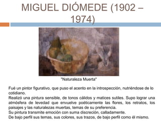 MIGUEL DIÓMEDE (1902 –
1974)
"Naturaleza Muerta"
Fué un pintor figurativo, que puso el acento en la introspección, nutriéndose de lo
cotidiano.
Realizó una pintura sensible, de tonos cálidos y matices sutiles. Supo lograr una
atmósfera de levedad que envuelve poéticamente las flores, los retratos, los
paisajes y las naturalezas muertas, temas de su preferencia.
Su pintura transmite emoción con suma discreción, calladamente.
De bajo perfil sus temas, sus colores, sus trazos, de bajo perfil como él mismo.
 