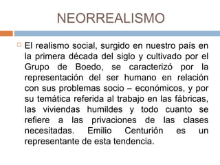 NEORREALISMO
 El realismo social, surgido en nuestro país
en la primera década del siglo y cultivado
por el Grupo de Boedo, se caracterizó por
la representación del ser humano en
relación con sus problemas socio –
económicos, y por su temática referida al
trabajo en las fábricas, las viviendas
humildes y todo cuanto se refiere a las
privaciones de las clases necesitadas.
Emilio Centurión es un representante de
esta tendencia.
 
