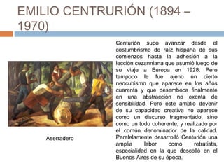 EMILIO CENTRURIÓN (1894 –
1970)
Centurión supo avanzar desde el
costumbrismo de raíz hispana de sus
comienzos hasta la adhesión a la
lección cezanniana que asumió luego de
su viaje a Europa en 1928. Pero
tampoco le fue ajeno un cierto
neocubismo que aparece en los años
cuarenta y que desemboca finalmente
en una abstracción no exenta de
sensibilidad. Pero este amplio devenir
de su capacidad creativa no aparece
como un discurso fragmentado, sino
como un todo coherente, y realizado por
el común denominador de la calidad.
Paralelamente desarrolló Centurión una
amplia labor como retratista,
especialidad en la que descolló en el
Buenos Aires de su época.
Aserradero
 