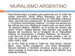 MURALISMO ARGENTINO
 Esta técnica llega a nuestro país promovida por la visita del
artista mexicano, David Alfaro Siqueiros; que viene a
Sudamérica, primero a Montevideo y en 1933 llega a Buenos
Aires, para dar tres conferencias: “El renacimiento mexicano” y
“La pintura monumental moderna”; no hubo una tercera por las
críticas que tuvo. Realiza en nuestro país un único mural, “El
ejercicio plástico” (MHAN), en la quinta del director del diario
“Crítica”, Natalio Botana. Otra cuestión que revela la llegada del
muralismo fue la fundación de la “Mutualidad Popular de
Estudiantes y Artistas Plásticos” de Rosario; cuya idea era la de
ayudar a los nuevos artistas y ser un lugar de contención de
estas nuevas tendencias. Funcionó entre 1934 y 1938.
 En el año 1934 se funda el “Taller de Arte Mural”: Antonio Berni,
Juan Carlos Castagnino, Lino Enea Spilimbergo, Manuel
Colmeiro y Demetrio Urruchúa; siendo su primer y único encargo
el mural para las galerías Bon Marché (hoy Galerías Pacífico)
 
