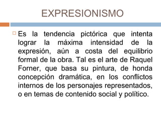 EXPRESIONISMO
 Es la tendencia pictórica que intenta lograr
la máxima intensidad de la expresión, aún a
costa del equilibrio formal de la obra. Tal es
el arte de Raquel Forner, que basa su
pintura, de honda concepción dramática, en
los conflictos internos de los personajes
representados, o en temas de contenido
social y político.
 
