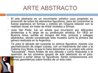 ARTE ABSTRACTO
 El arte abstracto es un movimiento artístico cuyo propósito es
prescindir de todos los elementos figurativos, para así
concentrar la fuerza expresiva en formas y colores sin ninguna
relación con la realidad visual; sin tratar de imitar modelos o
formas.
 Juan Del Prete: fue un artista que incursionó por diferentes
tendencias a lo largo de su producción artística. En 1833 en
Buenos Aires, exhibe en Amigos del Arte, pinturas y collages
abstractos, siendo considerada esta muestra como la primera
del género realizada en la Argentina.
Ya para la década del cuarenta su pintura figurativa, mezcla una
geometrización de origen cubista, con un tratamiento del color y
la materia muy libres, lo que lo hace denominar a su propio arte
como “futucubista”. Hacia finales de esa década y como
respuesta a la aparición de los primeros grupos de arte abstracto
en el país, comenzó a pintar obras no figurativas. Serán
composiciones con formas geométricas sobre fondos de un solo
color.
 