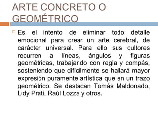 ARTE CONCRETO O GEOMÉTRICO
 Es el intento de eliminar todo detalle
emocional para crear un arte cerebral, de
carácter universal. Para ello sus cultores
recurren a líneas, ángulos y figuras
geométricas, trabajando con regla y
compás, sosteniendo que difícilmente se
hallará mayor expresión puramente
artística que en un trazo geométrico. Se
destacan Tomás Maldonado, Lidy Prati,
Raúl Lozza y otros.
 