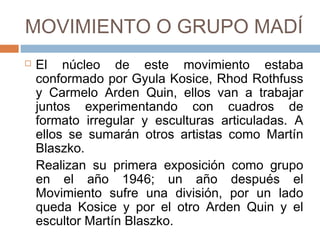 MOVIMIENTO O GRUPO MADÍ
 El núcleo de este movimiento estaba
conformado por Gyula Kosice, Rhod
Rothfuss y Carmelo Arden Quin, ellos van a
trabajar juntos experimentando con cuadros
de formato irregular y esculturas
articuladas. A ellos se sumarán otros
artistas como Martín Blaszko.
Realizan su primera exposición como grupo
en el año 1946; un año después el
Movimiento sufre una división, por un lado
queda Kosice y por el otro Arden Quin y el
escultor Martín Blaszko.
 