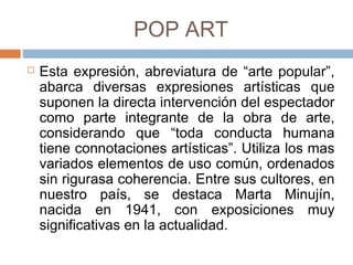 POP ART
 Esta expresión, abreviatura de “arte popular”,
abarca diversas expresiones artísticas que
suponen la directa intervención del espectador
como parte integrante de la obra de arte,
considerando que “toda conducta humana
tiene connotaciones artísticas”. Utiliza los mas
variados elementos de uso común, ordenados
sin rigurasa coherencia. Entre sus cultores, en
nuestro país, se destaca Marta Minujín, nacida
en 1941, con exposiciones muy significativas
en la actualidad.
 