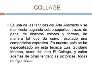 COLLAGE
 Es una de las técnicas del Arte Abstracto y
se manifiesta pegando sobre soportes,
trozos de papel de distintos colores y
formas, de manera tal que da como
resultado una composición expresiva. En
nuestro país se ha especializado en esta
técnica Luis Gowland Moreno, autor del libro
El Collage, y cultor además de otras
tendencias pictóricas, todas no figurativas.
 