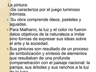 La pintura: 
-Se caracteriza por el juego luminoso 
intimista. 
 Su obra comprende óleos, pasteles y 
aguadas. 
 Para Malharro, la luz y el color no fueron 
datos objetivos de la naturaleza a imitar 
sino formas de expresar sus ideas sobre 
el arte y la sociedad. 
 Sus pinturas son resultado de un proceso 
de simbolización y síntesis de elementos 
que resultaban de una profunda 
compenetración con el paisaje nacional: la 
pampa, sus árboles y sus ranchos a la luz 
de la luna. 
 