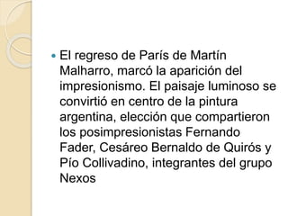  El regreso de París de Martín 
Malharro, marcó la aparición del 
impresionismo. El paisaje luminoso se 
convirtió en centro de la pintura 
argentina, elección que compartieron 
los posimpresionistas Fernando 
Fader, Cesáreo Bernaldo de Quirós y 
Pío Collivadino, integrantes del grupo 
Nexos 
 